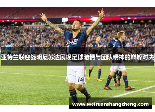 亚特兰联迎战明尼苏达展现足球激情与团队精神的巅峰对决