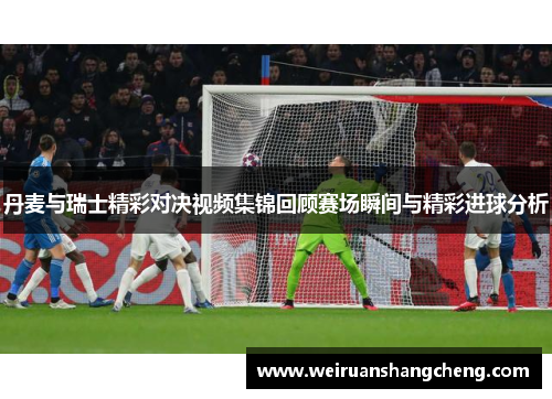 丹麦与瑞士精彩对决视频集锦回顾赛场瞬间与精彩进球分析