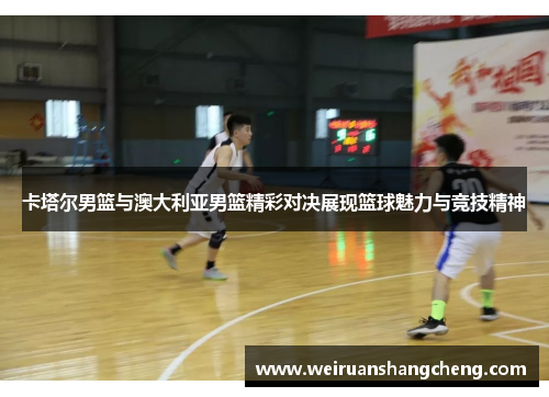 卡塔尔男篮与澳大利亚男篮精彩对决展现篮球魅力与竞技精神