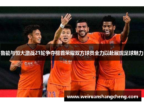 鲁能与恒大激战21轮争夺榜首荣耀双方球员全力以赴展现足球魅力