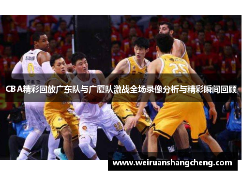 CBA精彩回放广东队与广厦队激战全场录像分析与精彩瞬间回顾