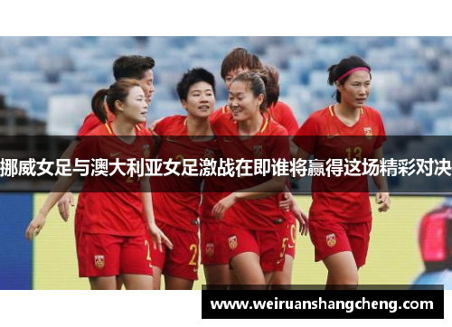 挪威女足与澳大利亚女足激战在即谁将赢得这场精彩对决