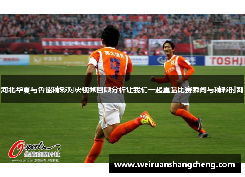 河北华夏与鲁能精彩对决视频回顾分析让我们一起重温比赛瞬间与精彩时刻